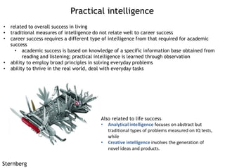 Practical intelligence
Sternberg
• related to overall success in living
• traditional measures of intelligence do not relate well to career success
• career success requires a different type of intelligence from that required for academic
success
• academic success is based on knowledge of a specific information base obtained from
reading and listening; practical intelligence is learned through observation
• ability to employ broad principles in solving everyday problems
• ability to thrive in the real world, deal with everyday tasks
Also related to life success
• Analytical intelligence focuses on abstract but
traditional types of problems measured on IQ tests,
while
• Creative intelligence involves the generation of
novel ideas and products.
 