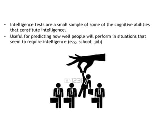• Intelligence tests are a small sample of some of the cognitive abilities
that constitute intelligence.
• Useful for predicting how well people will perform in situations that
seem to require intelligence (e.g. school, job)
 