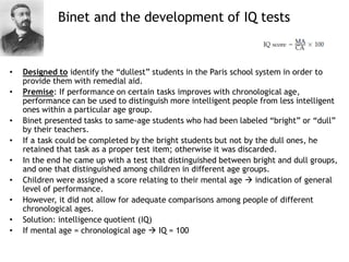 Binet and the development of IQ tests
• Designed to identify the “dullest” students in the Paris school system in order to
provide them with remedial aid.
• Premise: If performance on certain tasks improves with chronological age,
performance can be used to distinguish more intelligent people from less intelligent
ones within a particular age group.
• Binet presented tasks to same-age students who had been labeled “bright” or “dull”
by their teachers.
• If a task could be completed by the bright students but not by the dull ones, he
retained that task as a proper test item; otherwise it was discarded.
• In the end he came up with a test that distinguished between bright and dull groups,
and one that distinguished among children in different age groups.
• Children were assigned a score relating to their mental age  indication of general
level of performance.
• However, it did not allow for adequate comparisons among people of different
chronological ages.
• Solution: intelligence quotient (IQ)
• If mental age = chronological age  IQ = 100
 