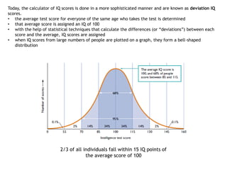 2/3 of all individuals fall within 15 IQ points of
the average score of 100
Today, the calculator of IQ scores is done in a more sophisticated manner and are known as deviation IQ
scores.
• the average test score for everyone of the same age who takes the test is determined
• that average score is assigned an IQ of 100
• with the help of statistical techniques that calculate the differences (or “deviations”) between each
score and the average, IQ scores are assigned
• when IQ scores from large numbers of people are plotted on a graph, they form a bell-shaped
distribution
 