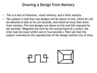 Drawing a Design from Memory
• This is a test of attention, visual memory, and a little analysis.
• The subject is told that two designs will be shown to him, which he will
be allowed to look at for ten seconds, and which he must then draw
from memory. The two designs are shown to him and left exposed for
ten seconds. (Regulate the time by the second hand of a watch; the
time must be exact within one or two seconds.) Then see that the
subject commences the reproduction of the design without loss of time.
 
