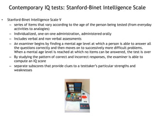 Contemporary IQ tests: Stanford-Binet Intelligence Scale
• Stanford-Binet Intelligence Scale V
– series of items that vary according to the age of the person being tested (from everyday
activities to analogies)
– Individualized, one-on-one administration, administered orally
– Includes verbal and non verbal assessments
– An examiner begins by finding a mental age level at which a person is able to answer all
the questions correctly and then moves on to successively more difficult problems.
When a mental age level is reached at which no items can be answered, the test is over
– By studying the pattern of correct and incorrect responses, the examiner is able to
compute an IQ score
– separate subscores that provide clues to a testtaker’s particular strengths and
weaknesses
 