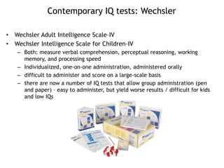 Contemporary IQ tests: Wechsler
• Wechsler Adult Intelligence Scale–IV
• Wechsler Intelligence Scale for Children–IV
– Both: measure verbal comprehension, perceptual reasoning, working
memory, and processing speed
– Individualized, one-on-one administration, administered orally
– difficult to administer and score on a large-scale basis
– there are now a number of IQ tests that allow group administration (pen
and paper) – easy to administer, but yield worse results / difficult for kids
and low IQs
 