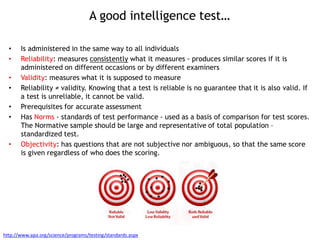 A good intelligence test…
• Is administered in the same way to all individuals
• Reliability: measures consistently what it measures - produces similar scores if it is
administered on different occasions or by different examiners
• Validity: measures what it is supposed to measure
• Reliability ≠ validity. Knowing that a test is reliable is no guarantee that it is also valid. If
a test is unreliable, it cannot be valid.
• Prerequisites for accurate assessment
• Has Norms - standards of test performance - used as a basis of comparison for test scores.
The Normative sample should be large and representative of total population –
standardized test.
• Objectivity: has questions that are not subjective nor ambiguous, so that the same score
is given regardless of who does the scoring.
http://www.apa.org/science/programs/testing/standards.aspx
 