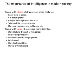 The importance of intelligence in modern society
• People with higher intelligence are more likely to…
– Learn more in school
– Get better grades
– Complete more years in education
– Solve real-life problems better
– Have more complex and highly paid jobs
• People with lower IQ scores are more likely to…
– More likely to drop out of high school
– Live below poverty line
– Be unemployed for longer periods
– Be divorced
– Have health problems
– Have a criminal record
 