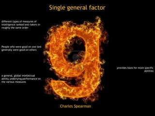 Single general factor
Charles Spearman
different types of measures of
intelligence ranked test-takers in
roughly the same order
People who were good on one test
generally were good on others
a general, global intellectual
ability underlying performance on
the various measures
provides basis for more specific
abilities
 
