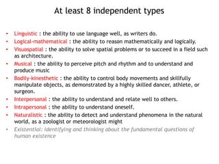 At least 8 independent types
• Linguistic : the ability to use language well, as writers do.
• Logical-mathematical : the ability to reason mathematically and logically.
• Visuospatial : the ability to solve spatial problems or to succeed in a field such
as architecture.
• Musical : the ability to perceive pitch and rhythm and to understand and
produce music
• Bodily-kinesthetic : the ability to control body movements and skillfully
manipulate objects, as demonstrated by a highly skilled dancer, athlete, or
surgeon.
• Interpersonal : the ability to understand and relate well to others.
• Intrapersonal : the ability to understand oneself.
• Naturalistic : the ability to detect and understand phenomena in the natural
world, as a zoologist or meteorologist might
• Existential: identifying and thinking about the fundamental questions of
human existence
 