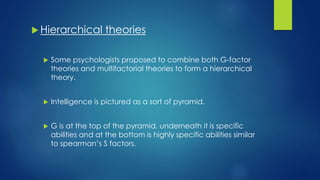  Hierarchical theories
 Some psychologists proposed to combine both G-factor
theories and multifactorial theories to form a hierarchical
theory.
 Intelligence is pictured as a sort of pyramid.
 G is at the top of the pyramid, underneath it is specific
abilities and at the bottom is highly specific abilities similar
to spearman’s S factors.
 