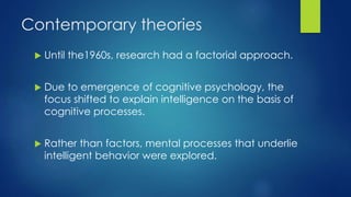 Contemporary theories
 Until the1960s, research had a factorial approach.
 Due to emergence of cognitive psychology, the
focus shifted to explain intelligence on the basis of
cognitive processes.
 Rather than factors, mental processes that underlie
intelligent behavior were explored.
 