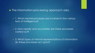  The information-processing approach asks:
 1. What mental processes are involved in the various
tests of intelligence?
 2. How rapidly and accurately are these processes
carried out?
 3. What types of mental representations of information
do these processes act upon?
 