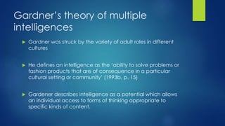 Gardner’s theory of multiple
intelligences
 Gardner was struck by the variety of adult roles in different
cultures
 He defines an intelligence as the ‘ability to solve problems or
fashion products that are of consequence in a particular
cultural setting or community’ (1993b, p. 15)
 Gardener describes intelligence as a potential which allows
an individual access to forms of thinking appropriate to
specific kinds of content.
 