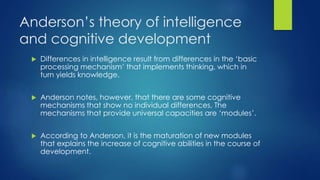 Anderson’s theory of intelligence
and cognitive development
 Differences in intelligence result from differences in the ‘basic
processing mechanism’ that implements thinking, which in
turn yields knowledge.
 Anderson notes, however, that there are some cognitive
mechanisms that show no individual differences. The
mechanisms that provide universal capacities are ‘modules’.
 According to Anderson, it is the maturation of new modules
that explains the increase of cognitive abilities in the course of
development.
 