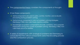  The componential theory considers the components of thought.
 It has three components :
 Metacomponents are used to plan, control, monitor, and evaluate
processing during problem solving.
 Performance components carry out problem-solving strategies.
Sternberg (1985) now calls these creative abilities.
 Knowledge-acquisition components encode, combine, and compare
information during the course of problem solving. Sternberg (1985) now
calls these practical abilities
 A series of experiments with analogical problems led Sternberg to
conclude that the critical components were the encoding process
and the comparison process.
 