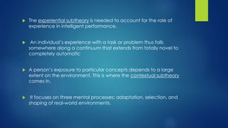  The experiential subtheory is needed to account for the role of
experience in intelligent performance.
 An individual’s experience with a task or problem thus falls
somewhere along a continuum that extends from totally novel to
completely automatic
 A person’s exposure to particular concepts depends to a large
extent on the environment. This is where the contextual subtheory
comes in.
 It focuses on three mental processes: adaptation, selection, and
shaping of real-world environments.
 