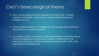 Ceci’s bioecological theory
 Ceci’s bioecological theory proposes that there are ‘multiple
cognitive potentials’, rather than a single underlying general
intelligence or G.
 These multiple abilities, or intelligences, are biologically based and
place limits on mental processes.
 According to Ceci, everyday or real-world intellectual performance
cannot be explained by IQ alone, instead, it depends on the
interaction between multiple cognitive potentials with a rich, well-
organized knowledge base
 