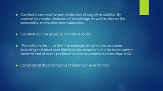  Context is essential for demonstration of cognitive abilities. By
context he means, domains of knowledge as well as factors like
personality, motivation and education.
 Contexts can be physical, mental or social.
 ‘The bottom line . . . Is that the ecological niche one occupies,
including individual and historical development, is a far more potent
determinant of one’s professional and economic success than is IQ’
 Longitudinal study of high IQ children by Lewis Terman.
 