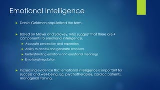 Emotional Intelligence
 Daniel Goldman popularized the term.
 Based on Mayer and Salovey, who suggest that there are 4
components to emotional intelligence.
 Accurate perception and expression
 Ability to access and generate emotions
 Understanding emotions and emotional meanings
 Emotional regulation
 Increasing evidence that emotional intelligence is important for
success and well-being. Eg, psychotherapies, cardiac patients,
managerial training.
 