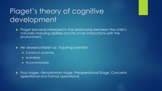 Piaget’s theory of cognitive
development
 Piaget became interested in the relationship between the child’s
naturally maturing abilities and his or her interactions with the
environment.
 He viewed children as ‘inquiring scientists’
 Construct schemas
 Assimilate
 Accommodate
 Four stages –Sensorimotor stage, Preoperational Stage, Concrete
operational and Formal operational
 