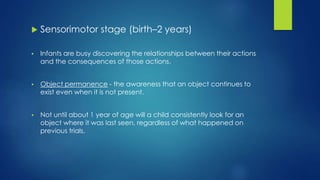  Sensorimotor stage (birth–2 years)
 Infants are busy discovering the relationships between their actions
and the consequences of those actions.
 Object permanence - the awareness that an object continues to
exist even when it is not present.
 Not until about 1 year of age will a child consistently look for an
object where it was last seen, regardless of what happened on
previous trials.
 