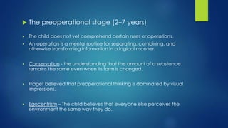  The preoperational stage (2–7 years)
 The child does not yet comprehend certain rules or operations.
 An operation is a mental routine for separating, combining, and
otherwise transforming information in a logical manner.
 Conservation - the understanding that the amount of a substance
remains the same even when its form is changed.
 Piaget believed that preoperational thinking is dominated by visual
impressions.
 Egocentrism – The child believes that everyone else perceives the
environment the same way they do.
 