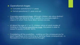  Operational stages
 Concrete operational (7-11 years)
 Formal operational (11 years and up)
 Concrete operational stage: Although children are using abstract
terms, they are doing so only in relation to concrete objects –
objects to which they have direct sensory access.
 At about the age of 11 or 12, children arrive at adult modes of
thinking. In the formal operational stage, the person is able to
reason in purely symbolic terms.
 Considering all the possibilities – working out the consequences for
each hypothesis and confirming or denying these consequences – is
the essence of formal operational thought.
 