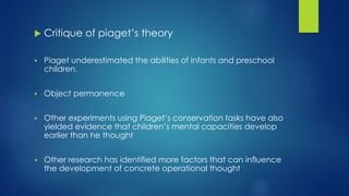  Critique of piaget’s theory
 Piaget underestimated the abilities of infants and preschool
children.
 Object permanence
 Other experiments using Piaget’s conservation tasks have also
yielded evidence that children’s mental capacities develop
earlier than he thought
 Other research has identified more factors that can influence
the development of concrete operational thought
 