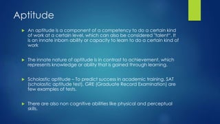 Aptitude
 An aptitude is a component of a competency to do a certain kind
of work at a certain level, which can also be considered "talent“. It
is an innate inborn ability or capacity to learn to do a certain kind of
work
 The innate nature of aptitude is in contrast to achievement, which
represents knowledge or ability that is gained through learning.
 Scholastic aptitude – To predict success in academic training. SAT
(scholastic aptitude test), GRE (Graduate Record Examination) are
few examples of tests.
 There are also non cognitive abilities like physical and perceptual
skills.
 
