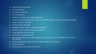  General Learning Ability
 Verbal Aptitude
 Numerical Aptitude
 Form Perception
 Clerical checking, also called graphoria
 Inductive reasoning aptitude, also called differentiation or inductive learning ability
 Finger dexterity aptitude
 Number series aptitude
 Ideaphoria also called, creative imagination
 Creativity, also called remote association
 Language learning aptitude
 Mechanical comprehension
 Spatial reasoning, also called spacial visualization, space visualization or structural
visualization
 Symbolic reasoning aptitude, also called analytical reasoning
 Visual memory
 Visual pursuit, also called line tracing
 