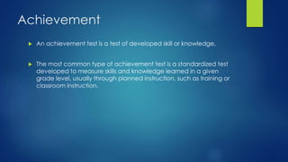 Achievement
 An achievement test is a test of developed skill or knowledge.
 The most common type of achievement test is a standardized test
developed to measure skills and knowledge learned in a given
grade level, usually through planned instruction, such as training or
classroom instruction.
 