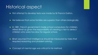 Historical aspect
 First attempt to develop tests was made by Sir Francis Galton.
 He believed that some families are superior than others biologically.
 In 1881, French government made school compulsory for children.
Alfred Binet as given the responsibility of creating a test to detect
children who were too slow for regular school.
 Binet assumed that intelligence should be measured by tasks that
required reasoning and problem solving.
 Concept of mental age was critical to his method.
 
