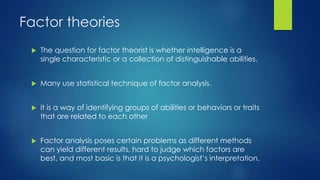 Factor theories
 The question for factor theorist is whether intelligence is a
single characteristic or a collection of distinguishable abilities.
 Many use statistical technique of factor analysis.
 It is a way of identifying groups of abilities or behaviors or traits
that are related to each other
 Factor analysis poses certain problems as different methods
can yield different results, hard to judge which factors are
best, and most basic is that it is a psychologist’s interpretation.
 