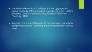  Wechsler believed that ‘intelligence is the aggregate or
global capacity of the individual to act purposefully, to think
rationally, and to deal effectively with his environment’
(Wechsler, 1958)
 Binet also assumed intelligence to be a general capacity for
comprehension and reasoning that manifests itself in various
ways.
 