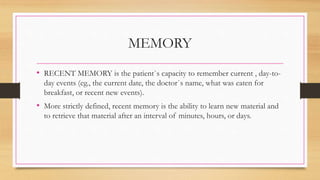 MEMORY
• RECENT MEMORY is the patient`s capacity to remember current , day-to-
day events (eg., the current date, the doctor`s name, what was eaten for
breakfast, or recent new events).
• More strictly defined, recent memory is the ability to learn new material and
to retrieve that material after an interval of minutes, hours, or days.
 