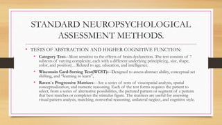 STANDARD NEUROPSYCHOLOGICAL
ASSESSMENT METHODS.
• TESTS OF ABSTRACTION AND HIGHER COGNITIVE FUNCTION:
• Category Test---Most sensitive to the effects of brain dysfunction. The test consists of 7
subtests of varying complexity, each with a different underlying principle(eg., size, shape,
color, and position)…Related to age, education, and intelligence.
• Wisconsin Card-Sorting Test(WCST)---Designed to assess abstract ability, conceptual set
shifting, and “learning to learn”,
• Raven`s Progressive Matrices---Are a series of tests of visuospatial analysis, spatial
conceptualization, and numeric reasoning. Each of the test forms requires the patient to
select, from a series of alternative possibilities, the pictured pattern or segment of a pattern
that best matches or completes the stimulus figure. The matrices are useful for assessing
visual pattern analysis, matching, nonverbal reasoning, unilateral neglect, and cognitive style.
 