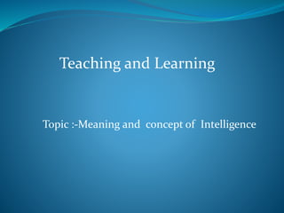 Teaching and Learning
Topic :-Meaning and concept of Intelligence
 