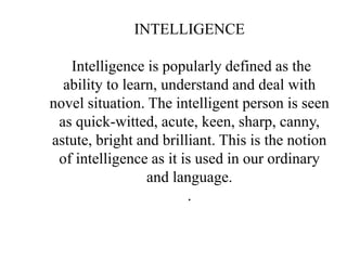 INTELLIGENCE
Intelligence is popularly defined as the
ability to learn, understand and deal with
novel situation. The intelligent person is seen
as quick-witted, acute, keen, sharp, canny,
astute, bright and brilliant. This is the notion
of intelligence as it is used in our ordinary
and language.
.
 