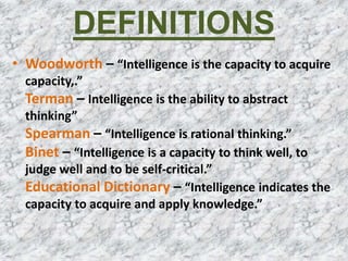 DEFINITIONS
• Woodworth – “Intelligence is the capacity to acquire
capacity,.”
Terman – Intelligence is the ability to abstract
thinking”
Spearman – “Intelligence is rational thinking.”
Binet – “Intelligence is a capacity to think well, to
judge well and to be self-critical.”
Educational Dictionary – “Intelligence indicates the
capacity to acquire and apply knowledge.”
 
