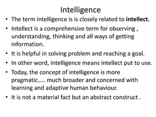 Intelligence
• The term intelligence is is closely related to intellect.
• Intellect is a comprehensive term for observing ,
understanding, thinking and all ways of getting
information.
• It is helpful in solving problem and reaching a goal.
• In other word, intelligence means intellect put to use.
• Today, the concept of intelligence is more
pragmatic,(paratical) much broader and concerned with
learning and adaptive human behaviour.
• It is not a material fact but an abstract construct .
 