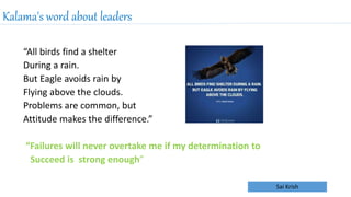 Sai Krish
Kalama's word about leaders
“All birds find a shelter
During a rain.
But Eagle avoids rain by
Flying above the clouds.
Problems are common, but
Attitude makes the difference.”
“Failures will never overtake me if my determination to
Succeed is strong enough”
 