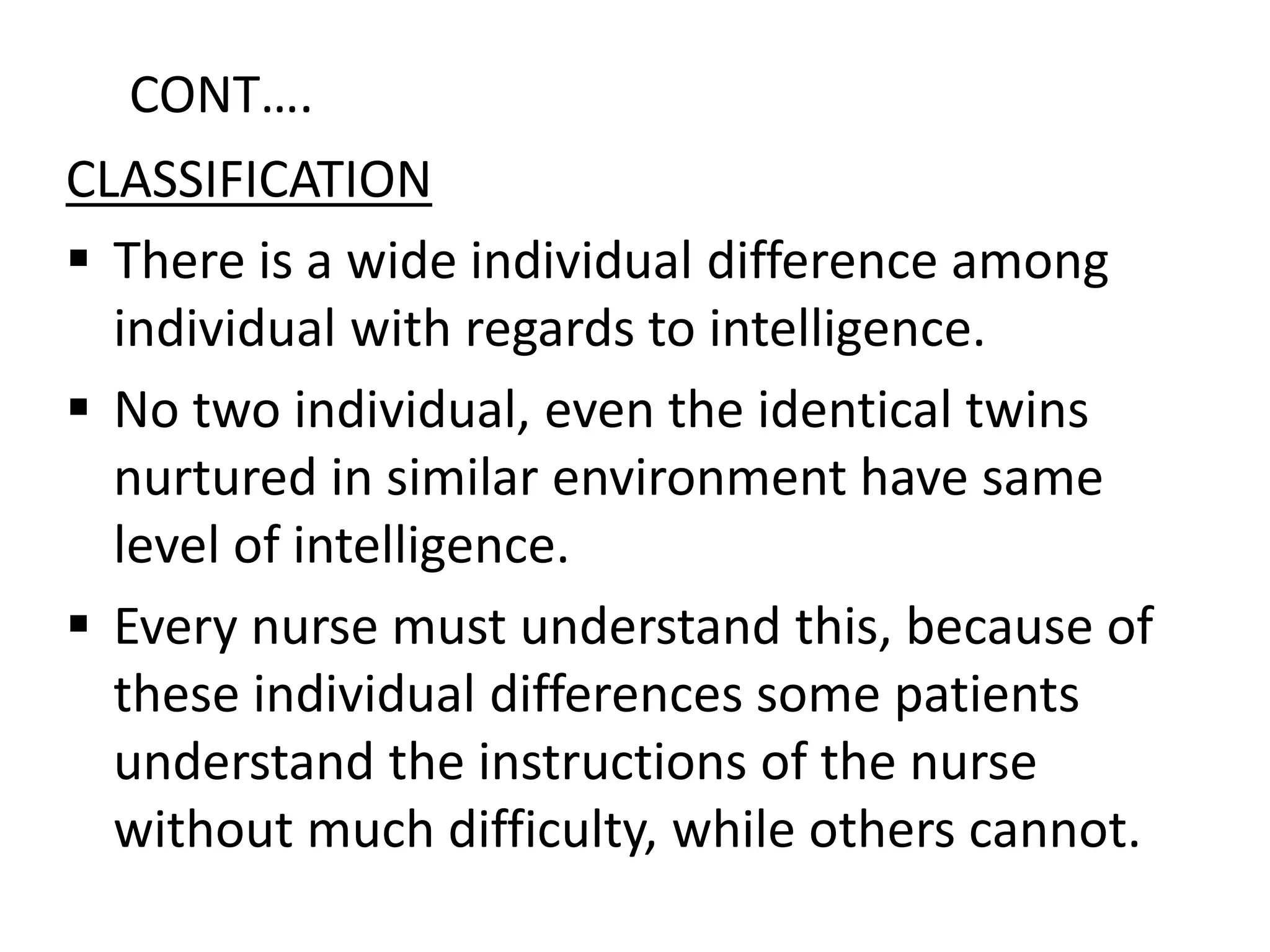 CLASSIFICATION
 There is a wide individual difference among
individual with regards to intelligence.
 No two individual, even the identical twins
nurtured in similar environment have same
level of intelligence.
 Every nurse must understand this, because of
these individual differences some patients
understand the instructions of the nurse
without much difficulty, while others cannot.
CONT….
 