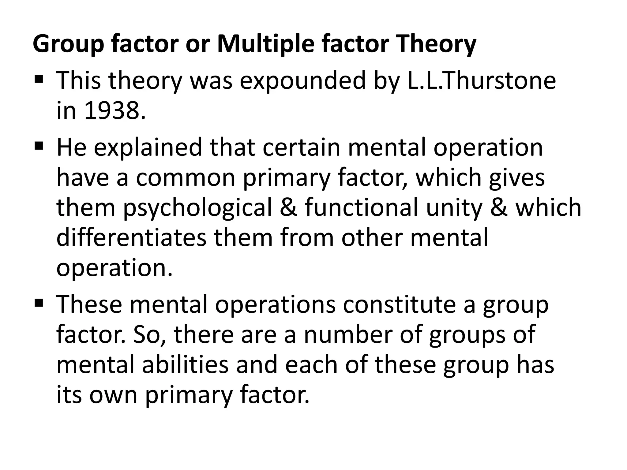 Group factor or Multiple factor Theory
 This theory was expounded by L.L.Thurstone
in 1938.
 He explained that certain mental operation
have a common primary factor, which gives
them psychological & functional unity & which
differentiates them from other mental
operation.
 These mental operations constitute a group
factor. So, there are a number of groups of
mental abilities and each of these group has
its own primary factor.
 
