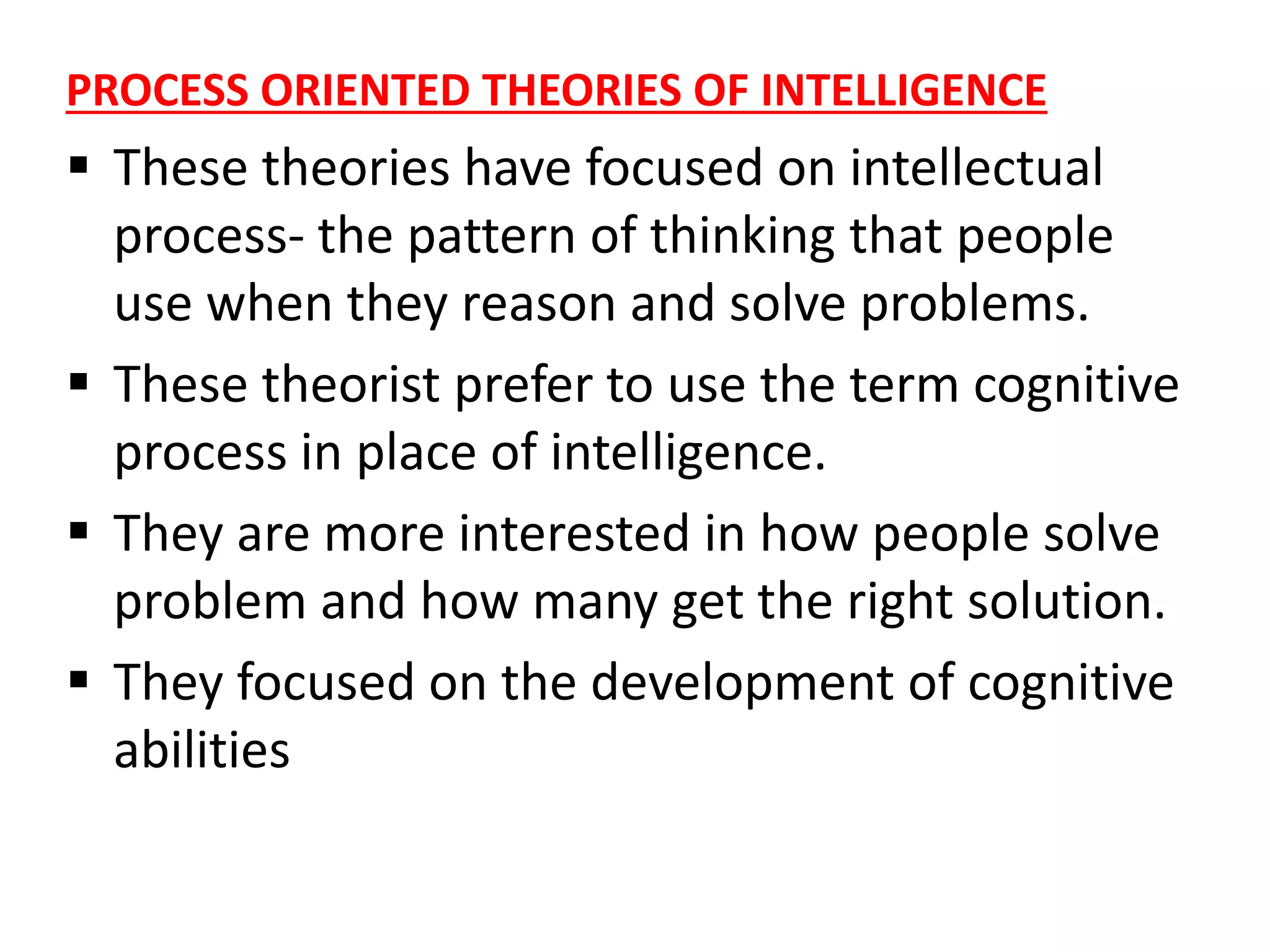 PROCESS ORIENTED THEORIES OF INTELLIGENCE
 These theories have focused on intellectual
process- the pattern of thinking that people
use when they reason and solve problems.
 These theorist prefer to use the term cognitive
process in place of intelligence.
 They are more interested in how people solve
problem and how many get the right solution.
 They focused on the development of cognitive
abilities
 