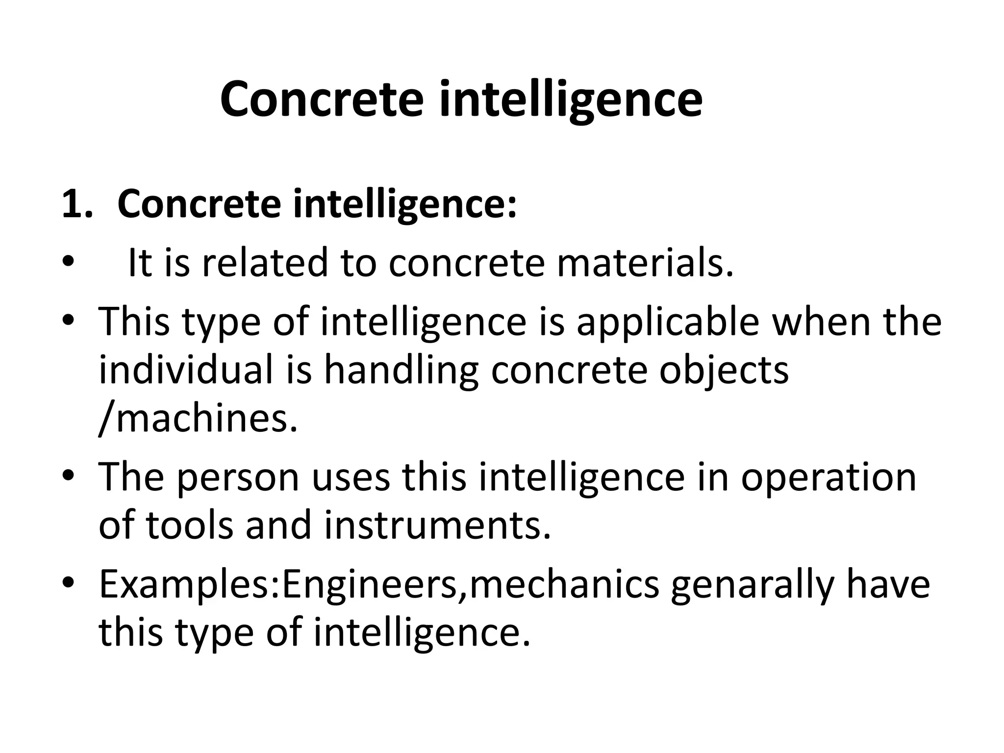 1. Concrete intelligence:
• It is related to concrete materials.
• This type of intelligence is applicable when the
individual is handling concrete objects
/machines.
• The person uses this intelligence in operation
of tools and instruments.
• Examples:Engineers,mechanics genarally have
this type of intelligence.
Concrete intelligence
 
