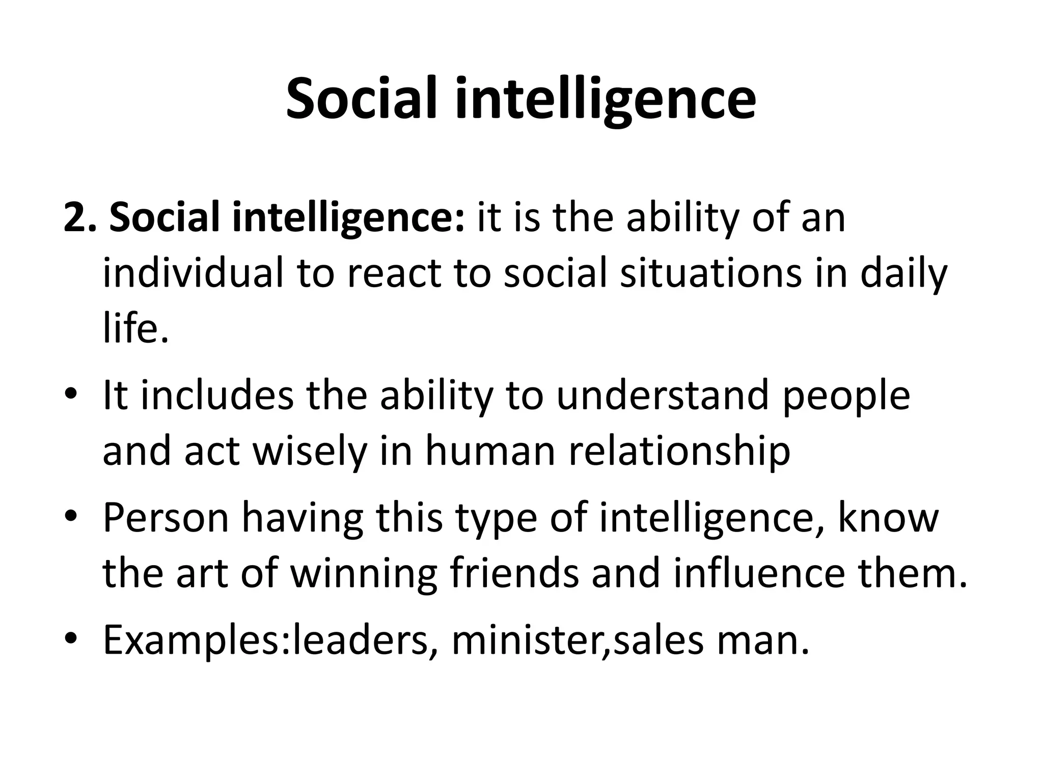 Social intelligence
2. Social intelligence: it is the ability of an
individual to react to social situations in daily
life.
• It includes the ability to understand people
and act wisely in human relationship
• Person having this type of intelligence, know
the art of winning friends and influence them.
• Examples:leaders, minister,sales man.
 