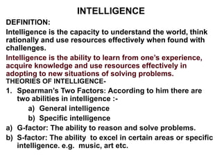 INTELLIGENCE
DEFINITION:
Intelligence is the capacity to understand the world, think
rationally and use resources effectively when found with
challenges.
Intelligence is the ability to learn from one’s experience,
acquire knowledge and use resources effectively in
adopting to new situations of solving problems.
THEORIES OF INTELLIGENCE-
1. Spearman’s Two Factors: According to him there are
two abilities in intelligence :-
a) General intelligence
b) Specific intelligence
a) G-factor: The ability to reason and solve problems.
b) S-factor: The ability to excel in certain areas or specific
intelligence. e.g. music, art etc.
 