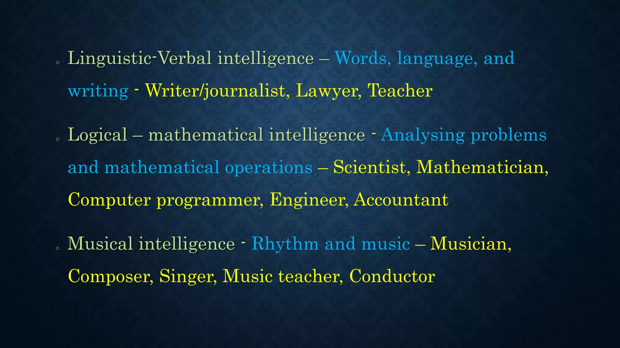 o Linguistic-Verbal intelligence – Words, language, and
writing - Writer/journalist, Lawyer, Teacher
o Logical – mathematical intelligence - Analysing problems
and mathematical operations – Scientist, Mathematician,
Computer programmer, Engineer, Accountant
o Musical intelligence - Rhythm and music – Musician,
Composer, Singer, Music teacher, Conductor
 
