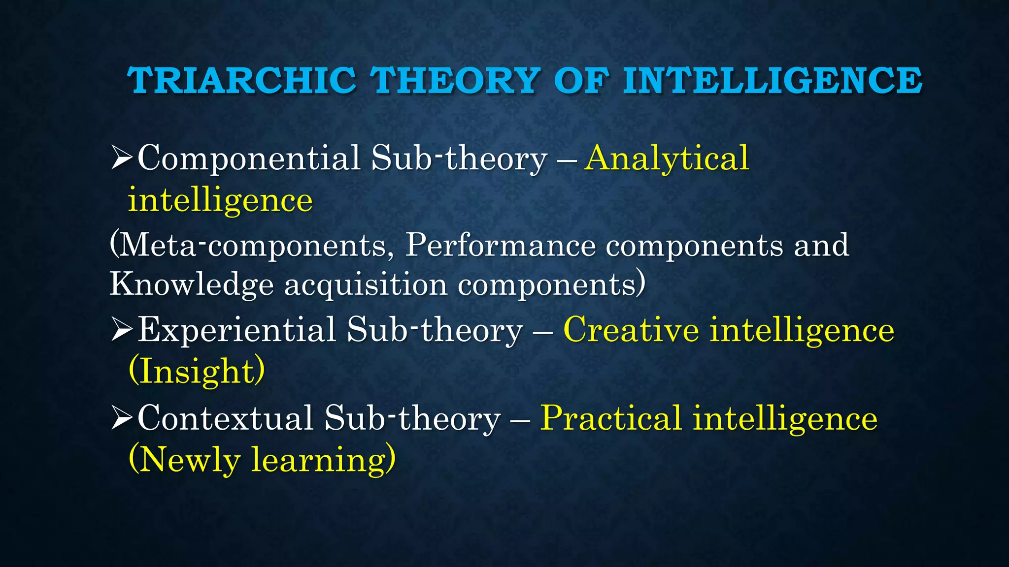 TRIARCHIC THEORY OF INTELLIGENCE
Componential Sub-theory – Analytical
intelligence
(Meta-components, Performance components and
Knowledge acquisition components)
Experiential Sub-theory – Creative intelligence
(Insight)
Contextual Sub-theory – Practical intelligence
(Newly learning)
 