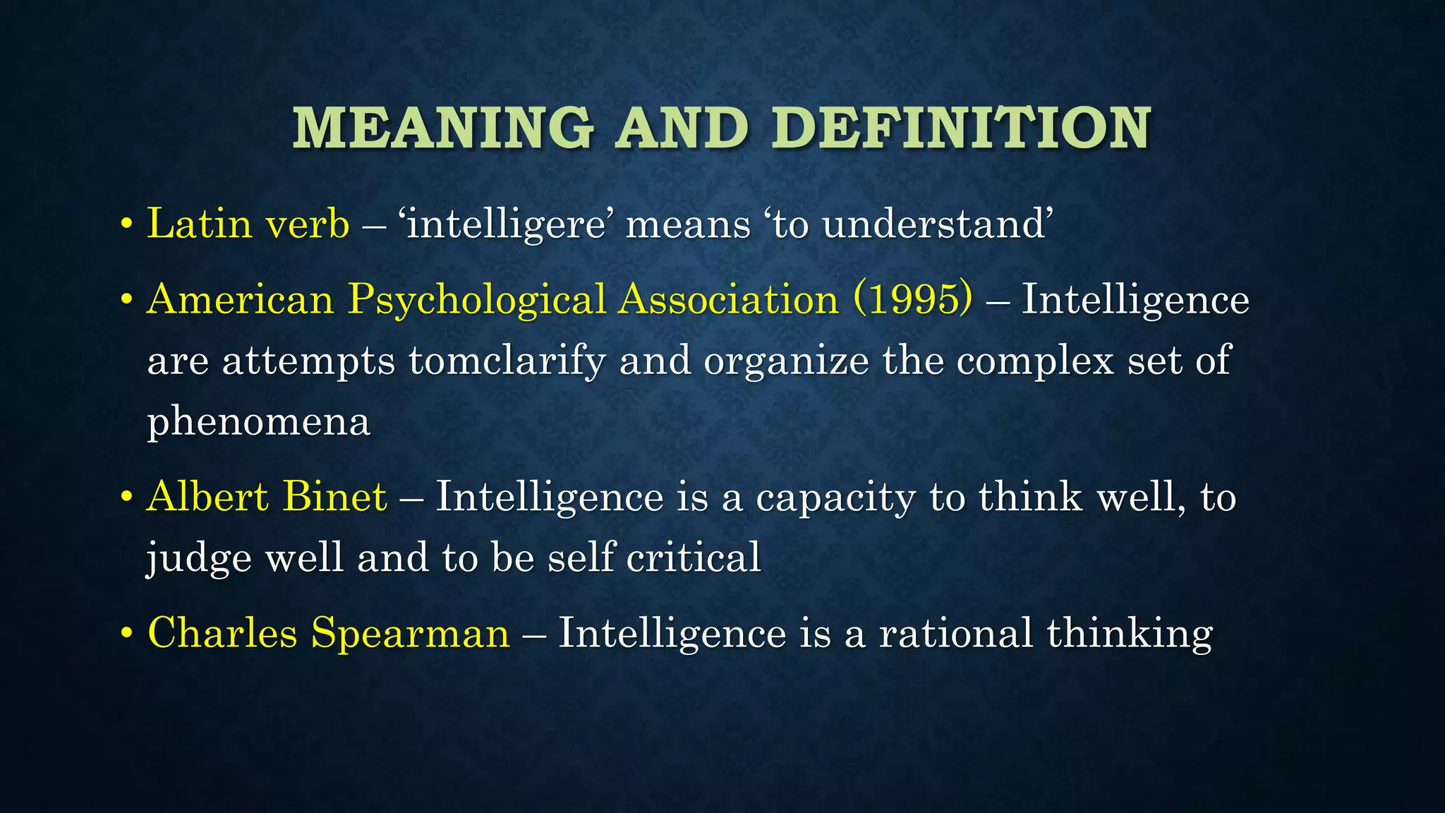 MEANING AND DEFINITION
• Latin verb – ‘intelligere’ means ‘to understand’
• American Psychological Association (1995) – Intelligence
are attempts tomclarify and organize the complex set of
phenomena
• Albert Binet – Intelligence is a capacity to think well, to
judge well and to be self critical
• Charles Spearman – Intelligence is a rational thinking
 