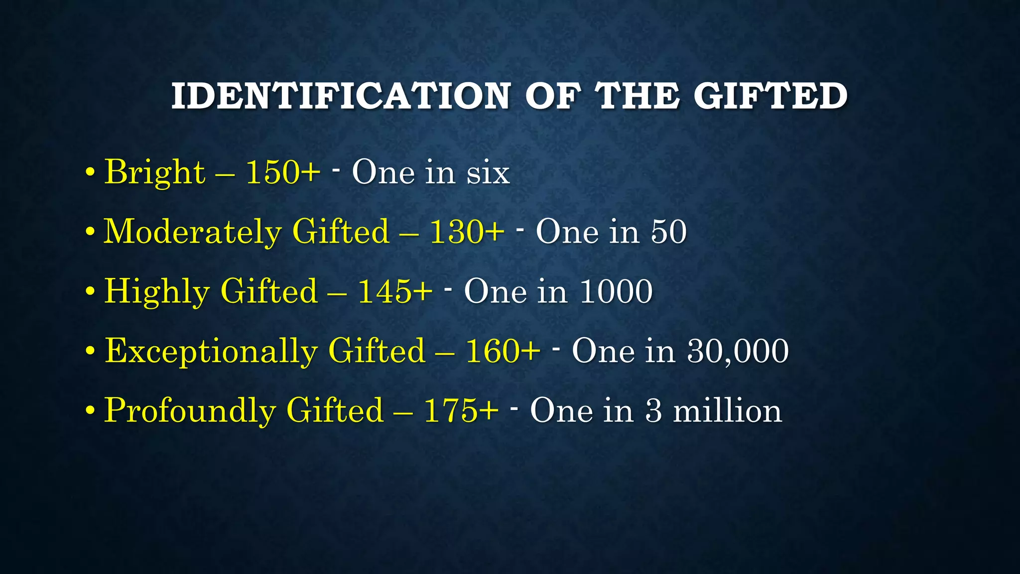 IDENTIFICATION OF THE GIFTED
• Bright – 150+ - One in six
• Moderately Gifted – 130+ - One in 50
• Highly Gifted – 145+ - One in 1000
• Exceptionally Gifted – 160+ - One in 30,000
• Profoundly Gifted – 175+ - One in 3 million
 