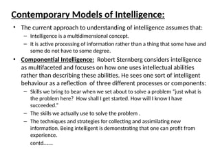 Contemporary Models of Intelligence:
• The current approach to understanding of intelligence assumes that:
– Intelligence is a multidimensional concept.
– It is active processing of information rather than a thing that some have and
some do not have to some degree.
• Componential Intelligence: Robert Sternberg considers intelligence
as multifaceted and focuses on how one uses intellectual abilities
rather than describing these abilities. He sees one sort of intelligent
behaviour as a reflection of three different processes or components:
– Skills we bring to bear when we set about to solve a problem “just what is
the problem here? How shall I get started. How will I know I have
succeeded.”
– The skills we actually use to solve the problem .
– The techniques and strategies for collecting and assimilating new
information. Being intelligent is demonstrating that one can profit from
experience.
contd…….
 